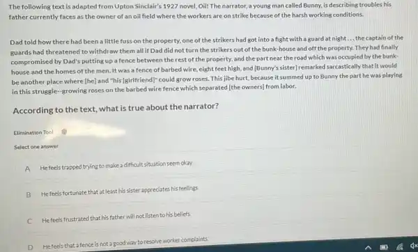 The following text is adapted from Upton Sinclair's 1927 novel, Oil! The narrator, a young man called Bunny, is describing troubles his
father currently faces as the owner of an oil field where the workers are on strike because of the harsh working conditions.
Dad told how there had been a little fuss on the property.one of the strikers had got into a fight with a guard at night __ the captain of the
guards had threatened to withdraw them all if Dad did not turn the strikers out of the bunk-house and off the property. They had finally
compromised by Dad's putting up a fence between the rest of the property, and the part near the road which was occupied by the bunk-
house and the homes of the men. It was a fence of barbed wire, eight feet high, and [Bunny?sister) remarked sarcastically that it would
be another place where [he] and "his [girlfriend]'could grow roses. This jibe hurt, because it summed up to Bunny the part he was playing
in this struggle-growing roses on the barbed wire fence which separated [the owners] from labor.
According to the text what is true about the narrator?
Elimination Tool
Select one answer
A He feels trapped trying to make a difficult situation seem okay.
B Hefeels fortunate that at least his sister appreciates his feelings.
C He feels frustrated that his father will not listen to his beliefs.
D He feels that a fence is not a good way to resolve worker complaints