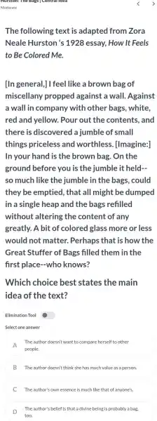 The following ; text is adapted from Zora
Neale Hurston 's 1928 essay,How It Feels
to Be Colored Me.
[In general,]I feel like a brown bag of
miscellany propped against a wall. Against
a wall in company with other bags white.
red and yellow.Pour out the contents, and
there is discovered a jumble of small
things priceless and worthless [Imagine:]
In your hand is the brown bag . On the
ground before you is the jumble it held __
so much like the jumble in the bags, could
they be emptied , that all might be dumped
in a single heap and the bags refilled
without altering the content of any
greatly. A bit of colored glass more or less
would not matter. Perhaps that is how the
Great Stuffer of Bags filled them in the
first place-who knows?
Which choice best states the main
idea of the text?
Elimination Tool
Select one answer
A
people.
The author doesn't want to compare herself to other
B The author doesn't think she has much value as a person.
C The author's own essence is much like that of anyone's.
D
The author's belief is that a divine being is probably a bag,
too.