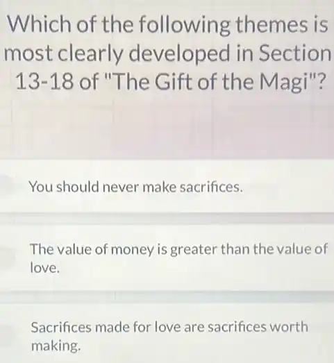 Which of the following themes is
most clearly developed in Section
13-18 of "The Gift of the Magi"?
You should never make sacrifices.
The value of money is greater than the value of
love.
Sacrifices made for love are sacrifices worth