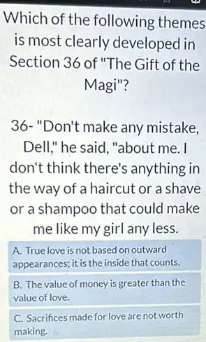 Which of the following themes
is most clearly developed in
Section 36 of "The Gift of the
Magi"?
36-"Don't make any mistake,
Dell," he said , "about me. I
don't think there's anything in
the way of a haircut or a shave
or a shampoo that could make
me like my girl any less.
A. True love is not based on outward
appearances; it is the inside that counts.
B. The value of money is greater than the
value of love.
C. Sacrifices made for love are not worth
making.