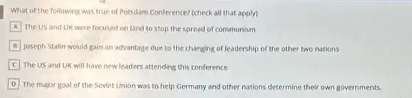 What of the following was true of Potsdam Conference?(check all that apply)
A The US and UK were focused on land to stop the spread of communism
B Joseph Stalin would gain an advantage due to the changing of leadership of the other two nations
The US and UK will have new leaders attending this conference
D The major goal of the Soviet Union was to help Germany and other nations determine their own governments.