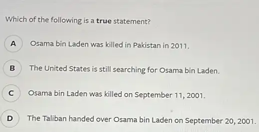 Which of the following is a true statement?
) Osama bin Laden was killed in Pakistan in 2011.
B ) The United States is still searching for Osama bin Laden.
C ) Osama bin Laden was killed on September 112001.
D ) The Taliban handed over Osama bin Laden on September 20, 2001.