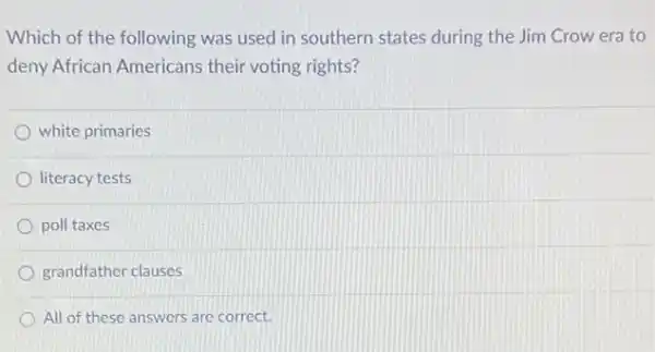 Which of the following was used in southern states during the Jim Crow era to
deny African Americans their voting rights?
white primaries
literacy tests
poll taxes
grandfather clauses
All of these answers are correct.