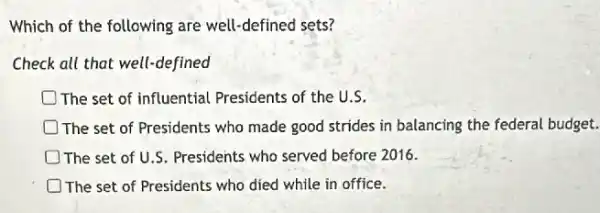 Which of the following are well-defined sets?
Check all that well-defined
The set of influential Presidents of the U.S.
The set of Presidents who made good strides in balancing the federal budget.
The set of U.S. Presidents who served before 2016.
The set of Presidents who died while in office.