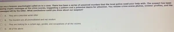 You are a forensic psychologist called on to a case. There has been a series of unsolved murders that the local police need your help with. The suspect has been
ou are cryptic messages at the crime scenes, suggesting a pattern and a potential desire for attention. You review crime scene photos, victims' profiles,and the
nessages left by the killer. What conclusions could you draw about our suspect?
A. They are a potential serial killer
B. The murders are all premeditated and not random
C. They are looking for a certain age,gender, and occupations of all the victims
D. All of the above