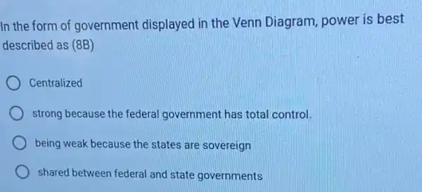 In the form of government displayed in the Venn Diagram power is best
described as (8B)
Centralized
strong because the federal government has total control.
being weak because the states are sovereign
shared between federal and state governments