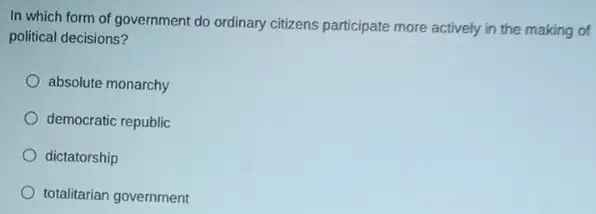 In which form of government do ordinary citizens participate more actively in the making of
political decisions?
absolute monarchy
democratic republic
dictatorship
totalitarian government