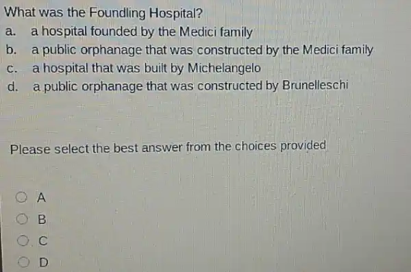 What was the Foundling Hospital?
a. a hospital foundec by the Medici family
b. a public orphanage that was constructed by the Medici family
c. a hospital that was built by Michelangelo
d. a public orphanage that was constructed by Brunelleschi
Please select the best answer from the choices provided
A
B
C
D