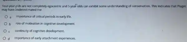 Four-year-ilds are not completely egocentric and 5-year-olds can exhibit some understanding of conservation. This indicates that Piaget
may have Inderestimated the
a Importance of critical periods in early life.
b role of motivation in cognitive development.
c continuity of cognitive development.
d Importance of early attachment experiences.