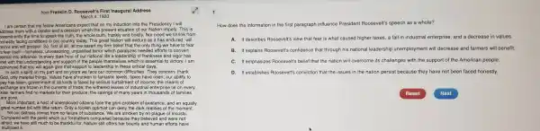 from Franklin D Roosevelt's First Inaugural Address
March 4 , 1933
I am certain with a candor and a decision which the present si tuation of our Nation impels .This is
I am certain that my fellow Ar nericans expect that on my induction into the Presidency I will
preeminently the tim a to speak the truth,the whole truth.frankly and bold ly. Nor need we sh rink from
onestly facing conditions in our country toda y. This great Nation will endure as it has endured, will
evive and will prospe : So, first of all, let me assert my firm belief that the only thing as emaive to tear
-nameless, un reasoning, unjust ified terror which paralyzes needec efforts to convert
retreat int hat understanding and supp ort of the people them selves which is essential to victory. I am
convinced that you on my part and that support o leadership in t
pay has fallen; gover ment of all kil nds is faced by tentastic levels,taxes,have risen; our ability to
side: farmers find no markets for theii produce; the sav ings of many years in thousands of families
exchange are frozen in the currents of trade; the w ithered leaves of industrial e enterprise lie on every
are gone.
More important, a host of unemployed citizen s face the grim probl em of existence, and an equally
great number toil with little return. Only a foolish optimist can deny the dark realities o f the moment.
Yet our distr ess comes from no failure of substance We are stricken by no plague of locusts.
Compared with the pe rils which ou forefathers cc nquere d because the believed and were not
afraid, we have still reuch to be thankful for. Nature still offers her bount y and human efforts have
multiplied it.
1
How does the information in the first paragraph influence Preside nt Roosevelt 's speech as a whole?
C
A. It describes Roosevelt's view that fear is what caused higher taxes, a fall in industria I enterprise, and a decrease in values.
B. It explains Roosevelt's confidence that through his national leadershi unemployment will decrease and farmers will benefit.
C. It emphasizes Roosevelt's belief that the nation wil I overcome its cr allenges with the support of the American people.
D. It establishes Roosevelt's conviction that the issues in the nation persis because they have not been faced honestly.