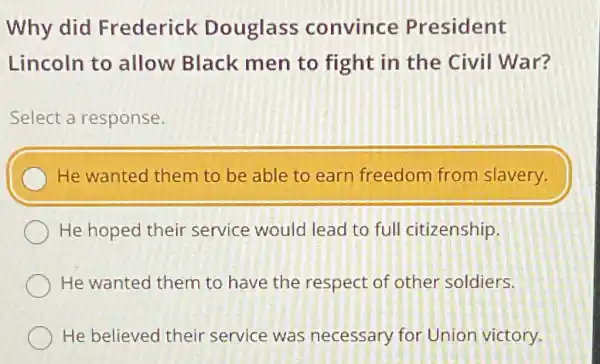 Why did Frederick Douglass convince President
Lincoln to allow Black men to fight in the civil War?
Select a response.
He wanted them to be able to earn freedom from slavery.
He hoped their service would lead to full citizenship.
He wanted them to have the respect of other soldiers.
He believed their service was necessary for Unior victory.