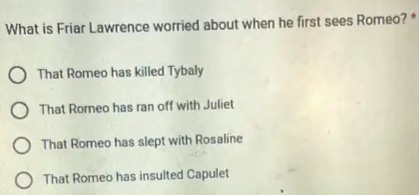 What is Friar Lawrence worried about when he first sees Romeo?
That Romeo has killed Tybaly
That Romeo has ran off with Juliet
That Romeo has slept with Rosaline
That Romeo has insulted Capulet