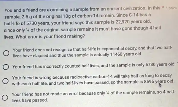 You and a friend are examining a sample from an ancient civilization.In this point
sample, 2.5g of the original 10g of carbon-14 remain. Since C-14 has a
half-life of 5730 years , your friend says this sample is 22,920 years old,
since only 1/4 of the original sample remains it must have gone though 4 half
lives. What error is your friend making?
Your friend does not recognize that half-life is exponential decay, and that two half-
lives have elapsed and thus the sample is actually 11460 years old
Your friend has incorrectly counted half lives, and the sample is only 5730 years old.
Your friend is wrong because radioactive carbon 14 will take half as long to decay
with each half life and two half-lives have passed, so the sample is 8595 years old.
Your friend has not made an error because only 1/4 of the sample remains, so 4 half-
lives have passed.