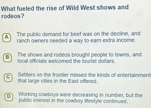 What fueled the rise of Wild West shows and
rodeos?
A
The public demand for beef was on the decline, and
A
ranch owners needed a way to earn extra income.
B
The shows and rodeos brought people to towns, and
B
local officials welcomed the tourist dollars.
C
Settlers on the frontier missed the kinds of entertainment C
that large cities in the East offered.
D
Working cowboys were decreasing in number but the
public interest in the cowboy lifestyle continued.