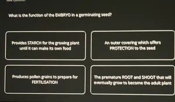 What is the function of the EMBRYO in a germinating seed?
Provides	the growing plant
until it can make its own food
An outer covering which offers
PROTECTION CO the seed
Produces pollen grains to prepare for
FERTILISATION
The premature ROOT and SHOOT that will
eventually grow to become the adult plant