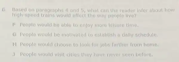 G Based on paragraphs 4 and 5 what can the reader infer about how
high-speed trains would affect the way people live?
F People would be able to enjoy more leisure time.
G People would be motivated to establish a daily schedule.
H People would choose to look for jobs farther from home.
y People would visit cities they have never seen before.