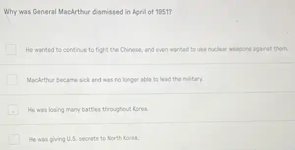 Why was General MacArthur dismissed in April of 1951?
He wanted to continue to fight the Chinese and even wanted to use nuclear weapons against them.
MacArthur became sick and was no longer able to lead the military.
He was losing many battles throughout Korea.
He was giving U.S.secrets to North Korea.