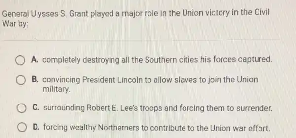 General Ulysses S Grant played a major role in the Union victory in the Civil
War by:
A. completely destroying all the Southern cities his forces captured.
B. convincing President Lincoln to allow slaves to join the Union
military.
C. surrounding Robert E. Lee's troops and forcing them to surrender.
D. forcing wealthy Northerners to contribute to the Union war effort.