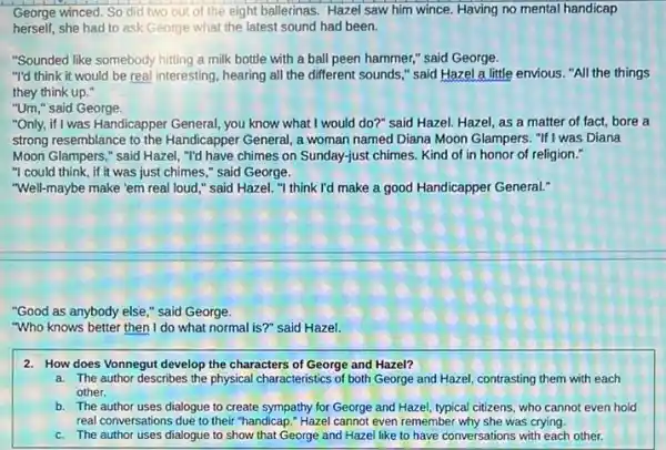 George winced. So did two out of the eight ballerinas. Hazel saw him wince. Having no mental handicap
herself,she had to ask George what the latest sound had been.
"Sounded like somebody hitting a milk bottle with a ball peen hammer," said George.
"I'd think it would be real interesting, hearing all the different sounds ," said Hazel a little envious. "All the things
they think up."
"Um," said George.
"Only, if I was Handicapper General, you know what I would do?" said Hazel.Hazel, as a matter of fact, bore a
strong resemblance to the Handicapper General, a woman named Diana Moon Glampers , "If I was Diana
Moon Glampers," said Hazel "I'd have chimes on Sunday-just chimes. Kind of in honor of religion."
"I could think, if it was just chimes " said George.
"Well-maybe make 'em real loud," said Hazel. "I think I'd make a good Handicapper General."
"Good as anybody else " said George.
"Who knows better then I do what normal is?" said Hazel.
2. How does Vonnegut develop the characters of George and Hazel?
a. The author describes the physical characteristics of both George and Hazel contrasting them with each
other.
b. The author uses dialogue to create sympathy for George and Hazel typical citizens, who cannot even hold
real conversations due to their "handicap." Hazel cannot even remember why she was crying.
c. The author uses dialogue to show that George and Hazel like to have conversations with each other.