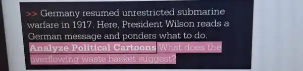 >> Germany resumed unrestricted submarine
warfare in 1917 . Here. President Wilson reads a
German message and ponders what to do
Analyze Political Cartoons What does the
overflowing waste basket suggest?