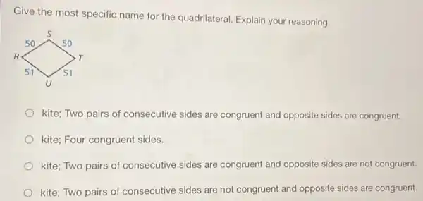 Give the most specific name for the quadrilateral Explain your reasoning.
kite; Two pairs of consecutive sides are congruent and opposite sides are congruent.
kite; Four congruent sides.
kite; Two pairs of consecutive sides are congruent and opposite sides are not congruent.
kite; Two pairs of consecutive sides are not congruent and opposite sides are congruent.