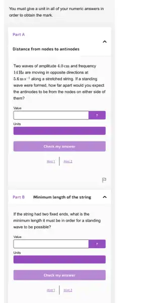 You must give a unit in all of your numeric answers in
order to obtain the mark.
Part A
Distance from nodes to antinodes
Two waves of amplitude 4.0cm and frequency
14 Hz are moving in opposite directions at
5.6ms^-1 along a stretched string If a standing
wave were formed, how far apart would you expect
the antinodes to be from the nodes on either side of
them?
Value
square 
Units
Hint1 Hint 2
If the string had two fixed ends, what is the
minimum length it must be in order for a standing
wave to be possible?
square 
Hint 1 Hint 2