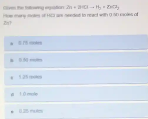 Given the following equation: Zn+2HClarrow H_(2)+ZnCl_(2)
How many moles of HCl are needed to react with 0.50 moles of
zn?
a. 0.75 moles
b 0.50 moles
c 1.25 moles
d 1.0 mole
0.25 moles