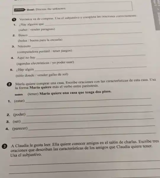 Goal: Discuss the unknown.
(1) Verinica va de compras Usa el subjuntivo y completa las oraciones correctamente.
1. Hay alguien que
__
(saber/vender paraguas)
2. Busco
__
(bolsa / buena para la escuela)
3. Necesito
__
(computadora portátil / tener juegos)
4. Aqui no hay
__
(agendas electrónicas / yo poder usar)
5. ¿Hay algủn
__
(sitio donde/vender gafas de sol)
2
Maria quiere comprar una casa. Escribe oraciones con las caracteristicas de esta casa. Usa
la forma María quiere más el verbo entre paréntesis.
modelo (tener)María quiere una casa que tenga dos pisos.
__
2. (poder)
__
3. (ser)
__
__
A Claudia le gusta leer. Ella quiere conocer amigos en el salón de charlas Escribe tres
oraciones que describan las caracteristicas de los amigos que Claudia quiere tener.
children lisametersinaesertos.........................................
__