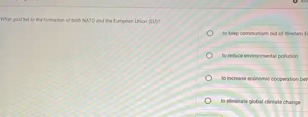 What goal led to the formation of both NATO and the European Union (EU)?
to keep communism out of Western E
to reduce environmental pollution
to increase economic cooperation bet
to eliminate global climate change