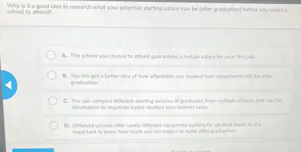 is it a good idea to research what your potential starting salary may be (after graduation) before you select a
school to attend?
A. The school you choose to attend guarantees a certain salary for your first job.
B. You can get a better idea of how affordable any student loan repayments will be after
graduation.
C. You can compare different starting salaries of graduates from multiple schools and use the
information to negotiate better student loan interest rates.
D. Different schools offer vastly different repayment options for student loans, so it's
important to know how much you can expect to make after graduation.