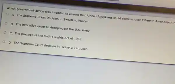 Which government action was intended to ensure that African Americans could exercise their Fifteenth Amendment r
A. The Supreme Court Decision in Sweatt v.Painter
B. The executive order to desegregate the U.S . Army
C. The passage of the Voting Rights Act of 1965
D. The Supreme Court decision in Plessy v.Ferguson