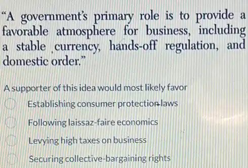 "A government's primary role is to provide a
favorable atmosphere for business including
a stable currency hands-off regulation and
domestic order."
A supporter of this idea would most likely favor
Establishing consumer protectionlaws
Following laissaz-faire economics
Levying high taxes on business
Securing collective -bargaining rights