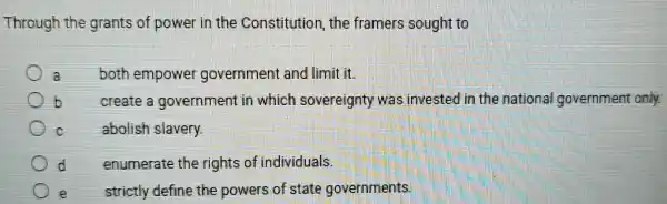 Through the grants of power in the Constitution, the framers sought to
a
both empowe government and limit it.
create a government in which sovereignty was invested in the national government only.
c
abolish slavery.
d
enumerate the rights of individuals
e
strictly define the powers of state governments.