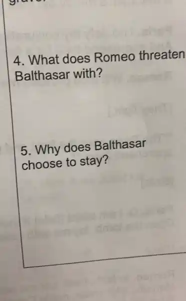 grave
4. What does Romeo threaten
Balthasar with?
5. Why does Balthasar
choose to stay?