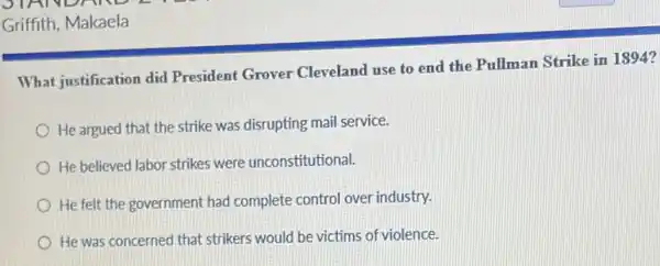 Griffith, Makaela
What justification did President Grover Cleveland use to end the Pullman Strike in
He argued that the strike was disrupting mail service.
He believed labor strikes were unconstitutional.
He felt the government had complete control over industry.
He was concerned that strikers would be victims of violence.