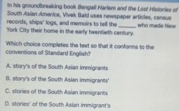 In his groundbreaking book Bengali Harlem and the Lost Histories of
South Asian America, Vivek Bald uses newspaper articles, cerisus
records, ships' logs, and memoirs to tell the
__ who made New
York City their home in the early twentieth century.
Which choice completes the text so that it conforms to the
conventions of Standare English?
A. story's of the South Asian immigrants
B. story's of the South Asian immigrants'
C. stories of the South Asian immigrants
D. stories' of the South Asian immigrant's