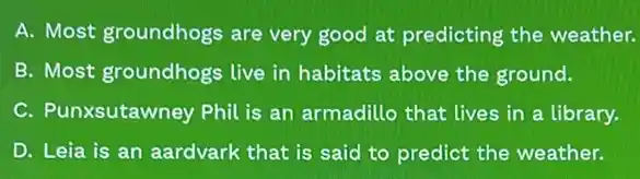 A. Most groundhogs are very good at predicting the weather.
B. Most groundhogs live in habitats above the ground.
C. Punxsutawney Phil is an armadillo that lives in a library.
D. Leia is an aardvark that is said to predict the weather.