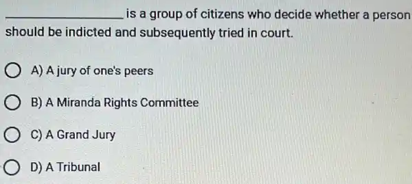 __ is a group of citizens who decide whether a person
should be indicted and subsequently tried in court.
A) A jury of one's peers
B) A Miranda Rights Committee
C) A Grand Jury
D) A Tribunal