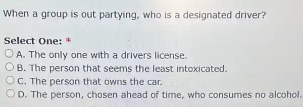 When a group is out partying, who is a designated driver?
Select One:
A. The only one with a drivers license.
B. The person that seems the least intoxicated.
C. The person that owns the car.
D. The person, chosen ahead of time, who consumes no alcohol.