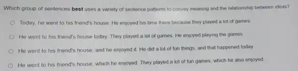 Which group of sentences best uses a variety of sentence patterns to convey meaning and the relationship between ideas?
Today, he went to his friend's house.He enjoyed his time there because they played a lot of games.
He went to his friend's house today. They played a lot of games. He enjoyed playing the games.
He went to his friend's house and he enjoyed it. He did a lot of fun things and that happened today.
He went to his friend's house which he enjoyed. They played a lot of fun games which he also enjoyed