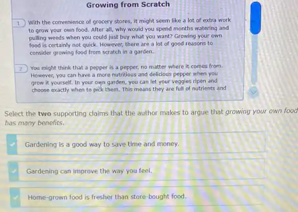 Growing from Scratch
1 With the convenience of grocery stores, it might seem like a lot of extra work
to grow your own food. After all, why would you spend months watering and
pulling weeds when you could just buy what you want? Growing your own
food is certainly not quick. However, there are a lot of good reasons to
consider growing food from scratch in a garden.
2 ) You might think that a pepper is a pepper, no matter where it comes from.
However, you can have a more nutritious and delicious pepper when you
grow it yourself. In your own garden, you can let your veggies ripen and
choose exactly when to pick them. This means they are full of nutrients and
Select the two supporting claims that the author makes to argue that growing your own food
has many benefits.
Gardening is a good way to save time and money.
Gardening can improve the way you feel.
Home-grown food is fresher than store-bought food.