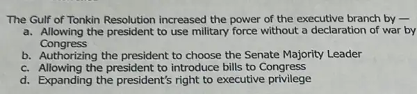 The Gulf of Tonkin Resolution increased the power of the executive branch by -
a. Allowing the president to use military force without a declaration of war by
Congress
b. Authorizing the president to choose the Senate Majority Leader
c. Allowing the president to introduce bills to Congress
d. Expanding the president's right to executive privilege