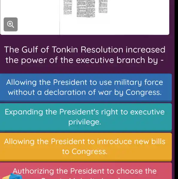 The Gulf of Tonkin Resolution increased
the power of the executive branch by -
Allowing the President to use military force
without a declaration of war by Congress.
Expanding the President's right to executive
privilege.
Allowing the President to introduce new bills
to Congress.
Authorizing the President to choose the