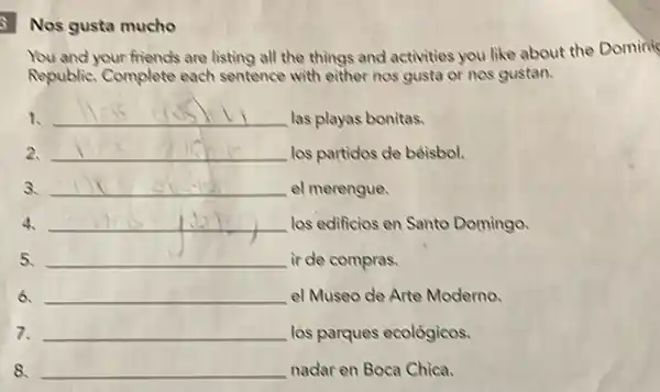 gusta mucho
You and your friends are listing all the things and activities you like about the Domini
Republic. Complete each sentence with either nos gusta or nos gustan.
1. __
las playas bonitas.
2. __ los partides de bêisbol.
3. __ el merengue.
4 __ las edificios en Sante Domingo.
5. __ ir de compras.
6. __ el Museo de Arte Moderno.
7. __ los parques ecológicos.
8. __ nadar en Boca Chica.