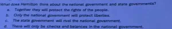 What does Hamilton think about the national government and state governments?
a. Together they will protect the rights of the people.
b. Only the national govemment will protect liberties.
c. The state government will rival the national government.
d. There will only be checks and balances in the national government.