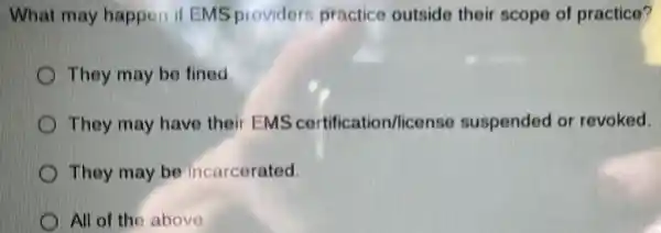 What may happen if EMS providers practice outside their scope of practice?
They may be fined
They may have their EMS certification/license suspended or revoked
They may be incarcerated
All of the above