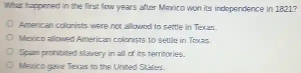 What happened in the first few years after Mexico won its independence in 1821 ?
American colorists were not allowed to settle in Texas.
Mexico allowed American colonists to settle in Texas.
Spain prohibited slavery in all of its territories.
Merico gave Teras to the United States.