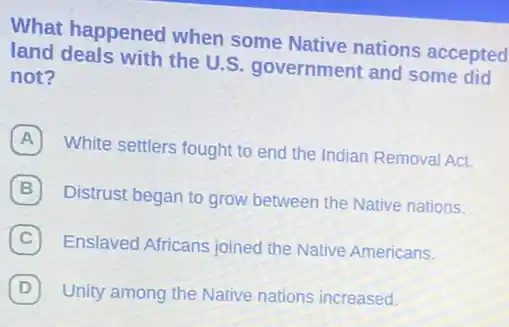 What happened when some Native nations accepted
land deals with the U.S. government and some did
not?
A
White settlers fought to end the Indian Remova Act.
Distrust began to grow between the Native nations.
(C) Enslaved Africans joined the Native Americans. C
D (D) Unity among the Native nations increased.