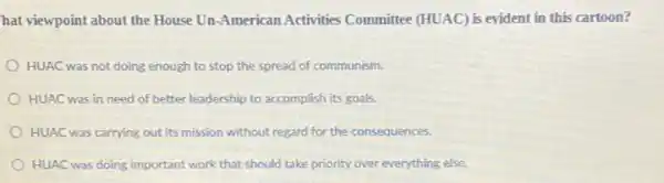 hat viewpoint about the House Un-American Activities Committee (HUAC) is evident in this cartoon?
HUAC was not doing enough to stop the spread of communism.
HUAC was in need of better leadership to accomplish its goals.
HUAC was carrying out its mission without regard for the consequences.
HUAC was doing important work that should take priority over everything else.