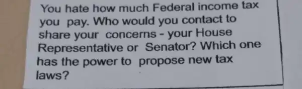 You hate how much Federal income tax
you pay. Who would you contact to
share your concerns - your House
Representative or Senator? Which one
has the power to propose new tax
laws?